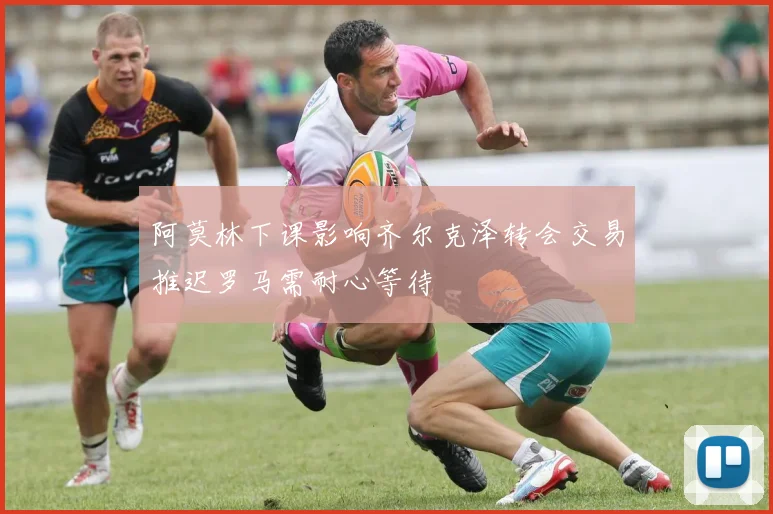 阿莫林下课影响齐尔克泽转会交易推迟罗马需耐心等待