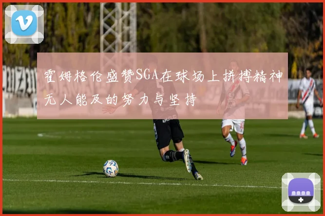 霍姆格伦盛赞SGA在球场上拼搏精神无人能及的努力与坚持