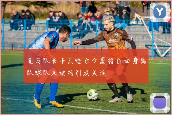 皇马队长卡瓦哈尔今夏将自由身离队球队未续约引发关注