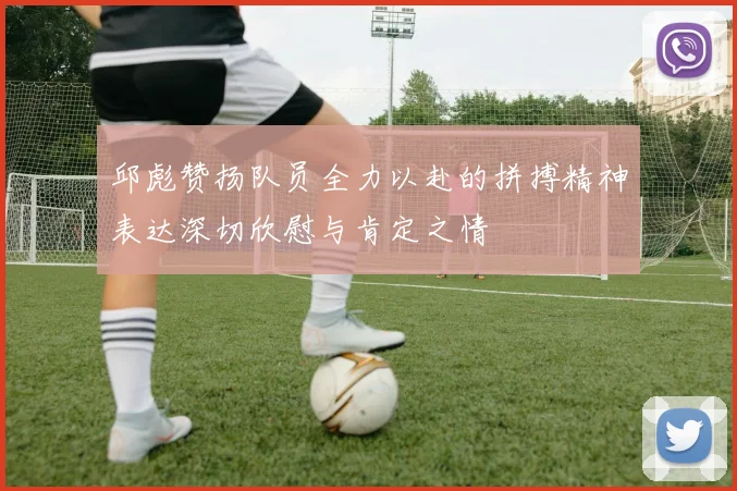 邱彪赞扬队员全力以赴的拼搏精神表达深切欣慰与肯定之情
