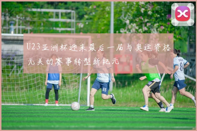 U23亚洲杯迎来最后一届与奥运资格无关的赛事转型新纪元