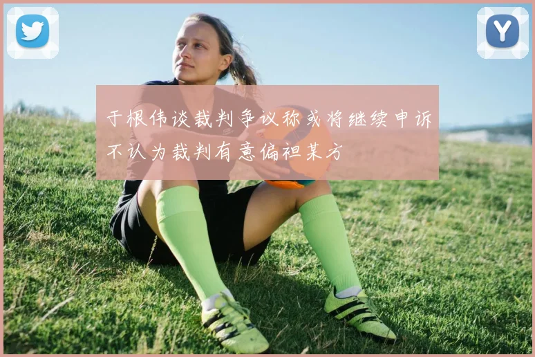 于根伟谈裁判争议称或将继续申诉不认为裁判有意偏袒某方