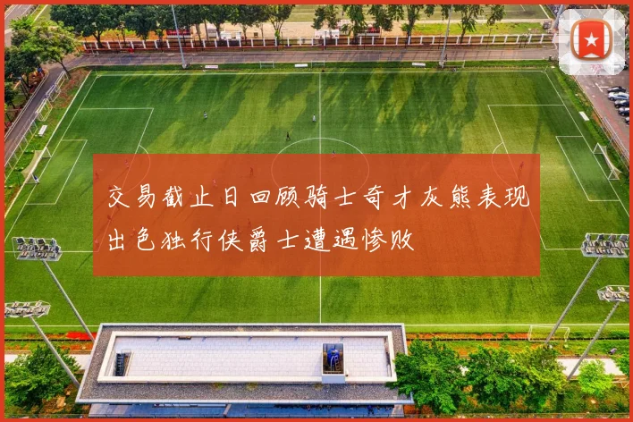 交易截止日回顾骑士奇才灰熊表现出色独行侠爵士遭遇惨败