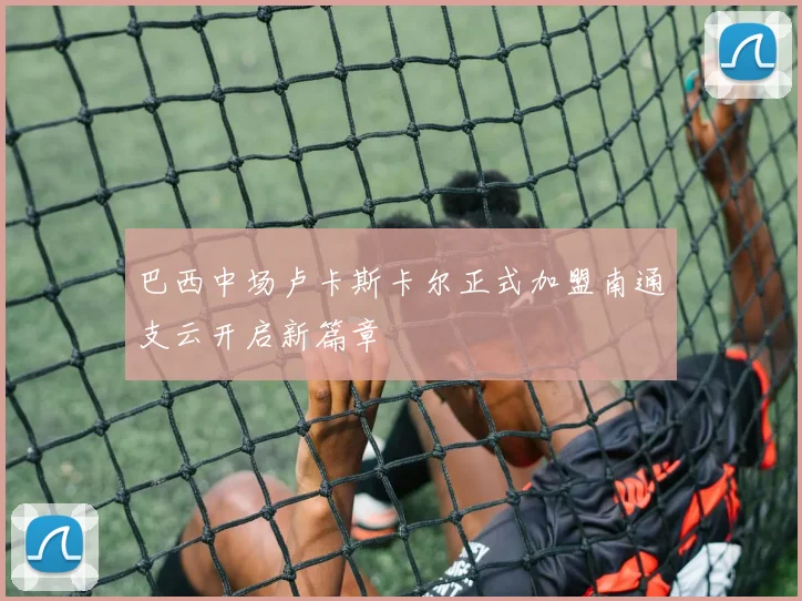 巴西中场卢卡斯卡尔正式加盟南通支云开启新篇章