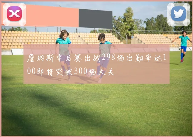 詹姆斯季后赛出战298场出勤率达100即将突破300场大关